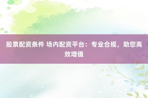 股票配资条件 场内配资平台：专业合规，助您高效增值