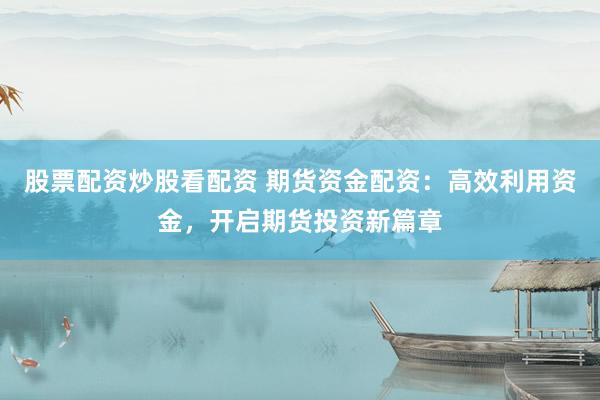股票配资炒股看配资 期货资金配资：高效利用资金，开启期货投资新篇章