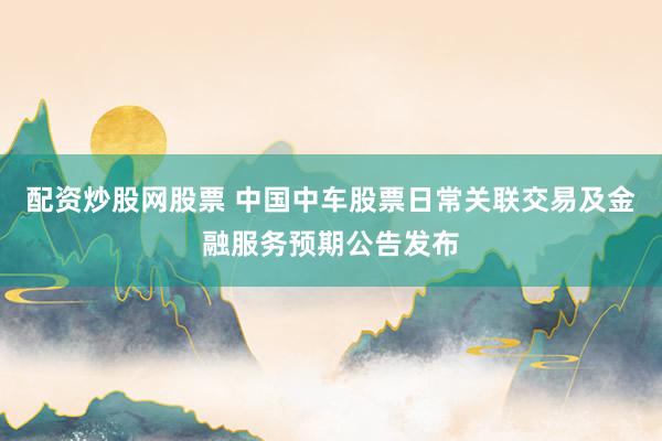 配资炒股网股票 中国中车股票日常关联交易及金融服务预期公告发布
