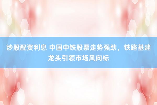 炒股配资利息 中国中铁股票走势强劲，铁路基建龙头引领市场风向标