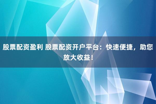 股票配资盈利 股票配资开户平台：快速便捷，助您放大收益！