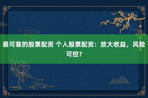 最可靠的股票配资 个人股票配资：放大收益，风险可控？