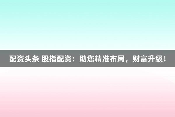 配资头条 股指配资：助您精准布局，财富升级！