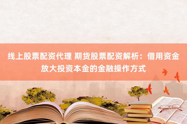 线上股票配资代理 期货股票配资解析：借用资金放大投资本金的金融操作方式