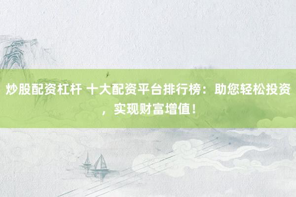 炒股配资杠杆 十大配资平台排行榜：助您轻松投资，实现财富增值！