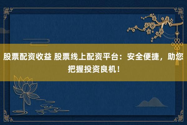 股票配资收益 股票线上配资平台：安全便捷，助您把握投资良机！
