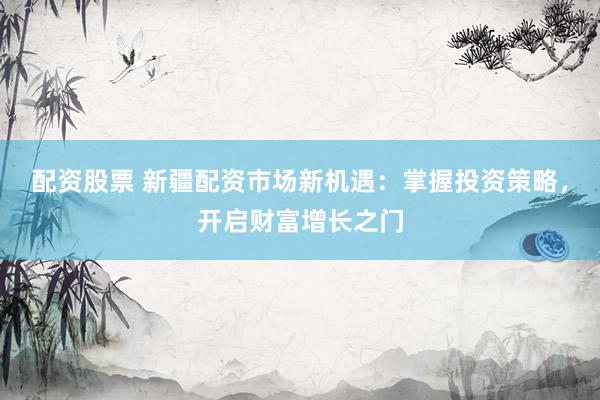 配资股票 新疆配资市场新机遇：掌握投资策略，开启财富增长之门
