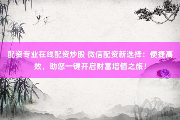 配资专业在线配资炒股 微信配资新选择：便捷高效，助您一键开启财富增值之旅！