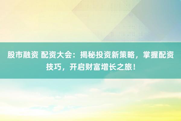 股市融资 配资大会：揭秘投资新策略，掌握配资技巧，开启财富增长之旅！