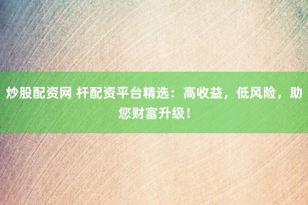 炒股配资网 杆配资平台精选：高收益，低风险，助您财富升级！