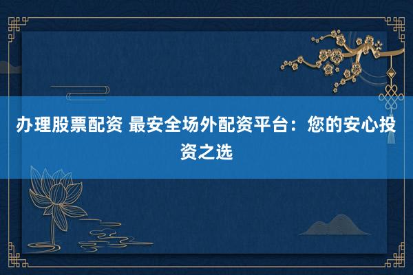 办理股票配资 最安全场外配资平台：您的安心投资之选