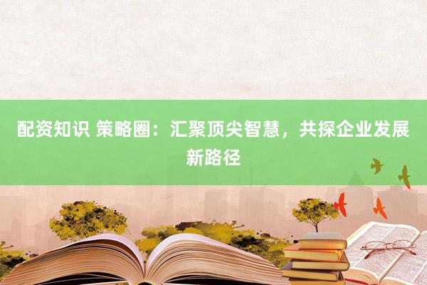 配资知识 策略圈：汇聚顶尖智慧，共探企业发展新路径